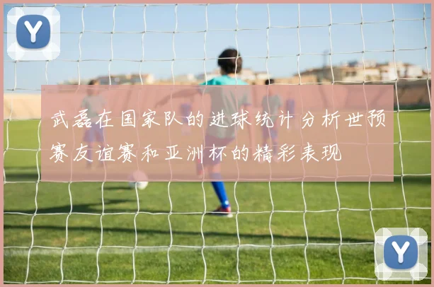 武磊在国家队的进球统计分析世预赛友谊赛和亚洲杯的精彩表现