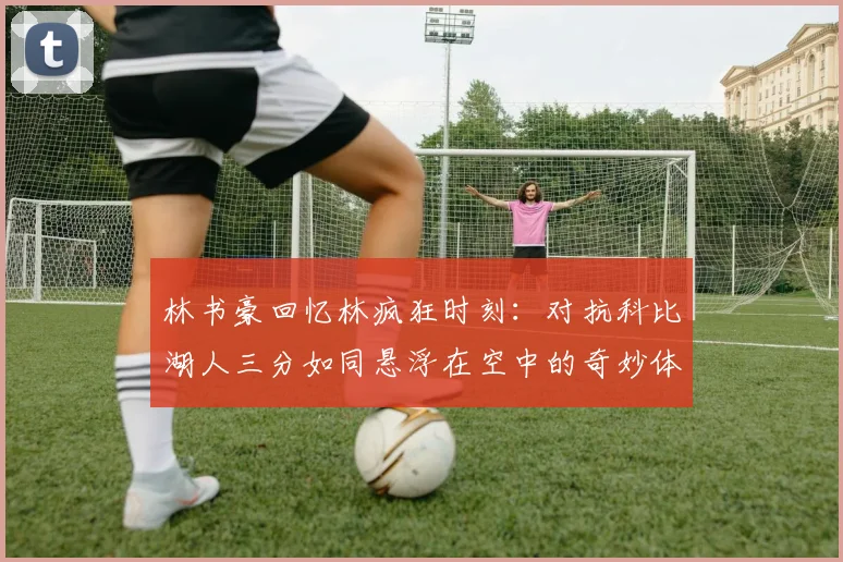 林书豪回忆林疯狂时刻：对抗科比湖人三分如同悬浮在空中的奇妙体验