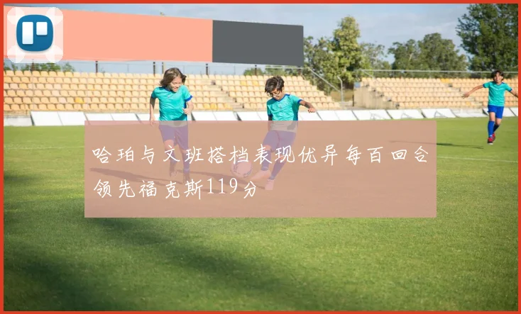 哈珀与文班搭档表现优异每百回合领先福克斯119分