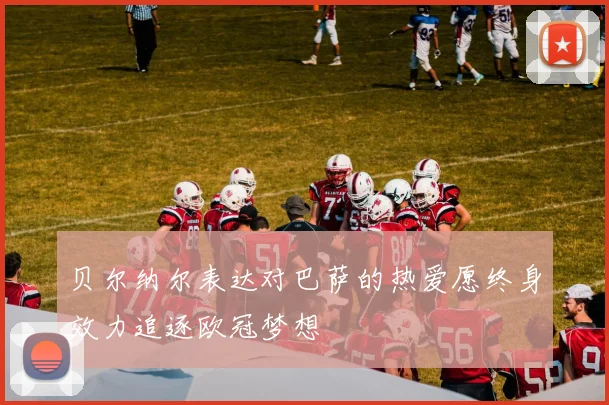贝尔纳尔表达对巴萨的热爱愿终身效力追逐欧冠梦想