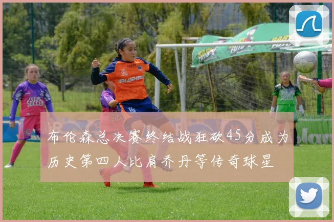 布伦森总决赛终结战狂砍45分成为历史第四人比肩乔丹等传奇球星