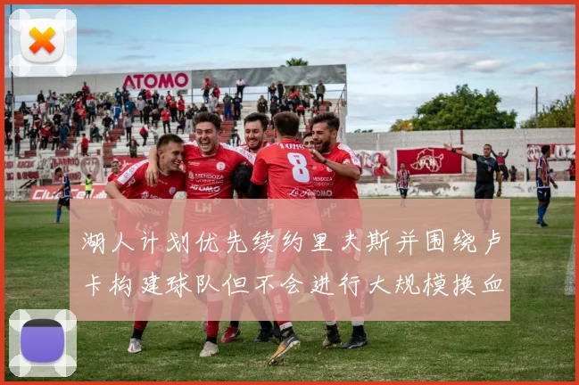 湖人计划优先续约里夫斯并围绕卢卡构建球队但不会进行大规模换血