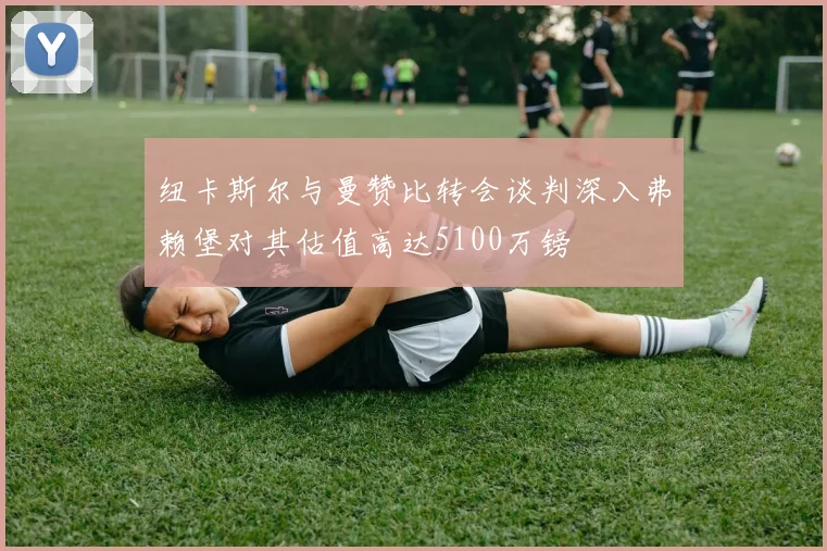 纽卡斯尔与曼赞比转会谈判深入弗赖堡对其估值高达5100万镑