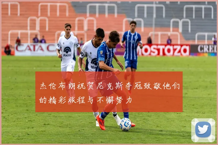 杰伦布朗祝贺尼克斯夺冠致敬他们的精彩旅程与不懈努力