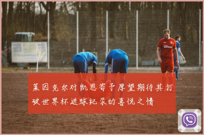 莱因克尔对凯恩寄予厚望期待其打破世界杯进球纪录的喜悦之情