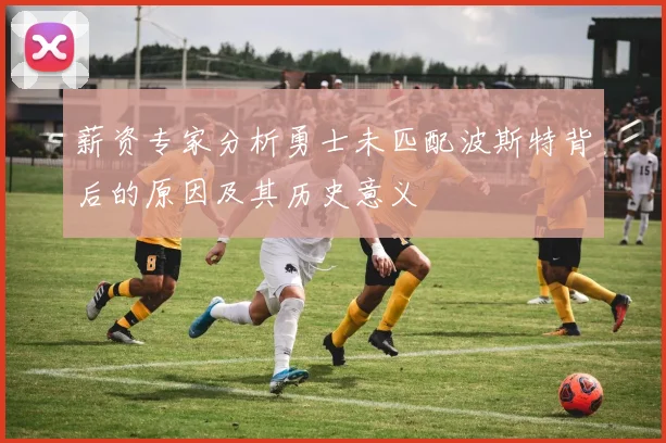 薪资专家分析勇士未匹配波斯特背后的原因及其历史意义