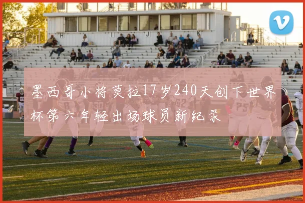 墨西哥小将莫拉17岁240天创下世界杯第六年轻出场球员新纪录