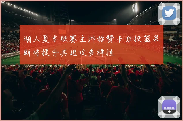 湖人夏季联赛主帅称赞卡尔投篮果断将提升其进攻多样性